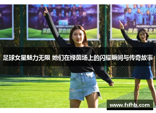 足球女星魅力无限 她们在绿茵场上的闪耀瞬间与传奇故事