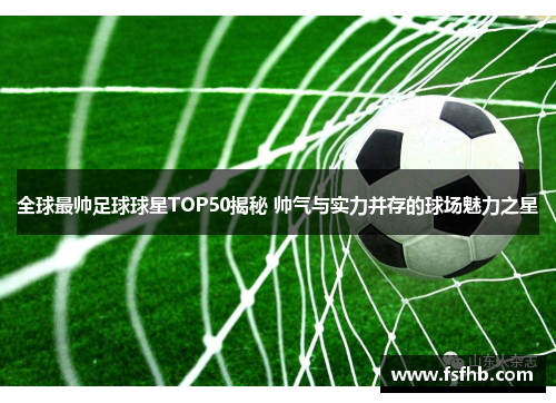 全球最帅足球球星TOP50揭秘 帅气与实力并存的球场魅力之星
