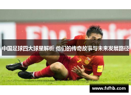 中国足球四大球星解析 他们的传奇故事与未来发展路径