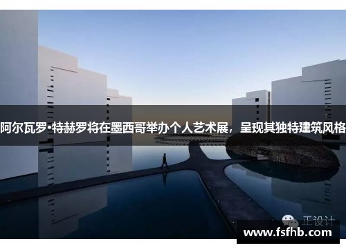 阿尔瓦罗·特赫罗将在墨西哥举办个人艺术展，呈现其独特建筑风格